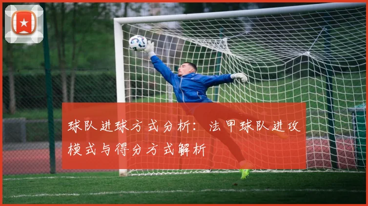球队进球方式分析:法甲球队进攻模式与得分方式解析